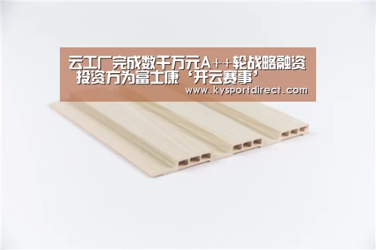 云工厂完成数千万元A++轮战略融资 投资方为富士康‘开云赛事’(图3) 开云热门赛事