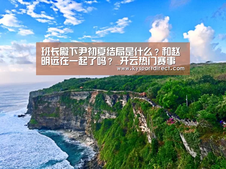 班长殿下尹初夏结局是什么?和赵明远在一起了吗?_开云热门赛事(图2) KAIYUN官网