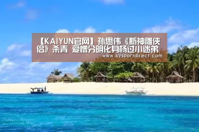 【KAIYUN官网】孙思伟《新神雕侠侣》杀青 爱憎分明化身杨过小迷弟(图1) 开云赛事